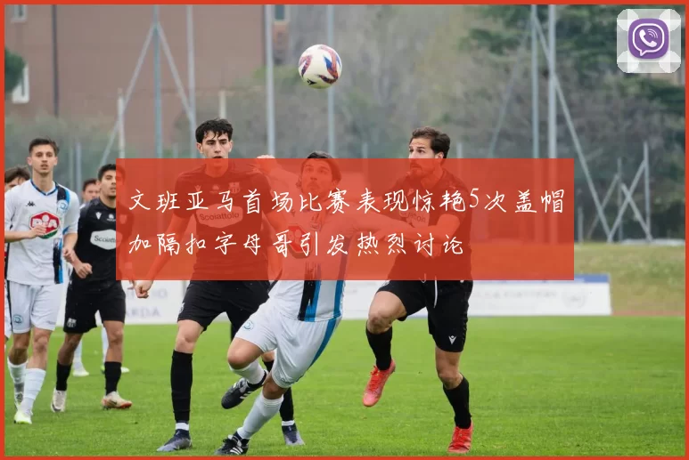 文班亚马首场比赛表现惊艳5次盖帽加隔扣字母哥引发热烈讨论