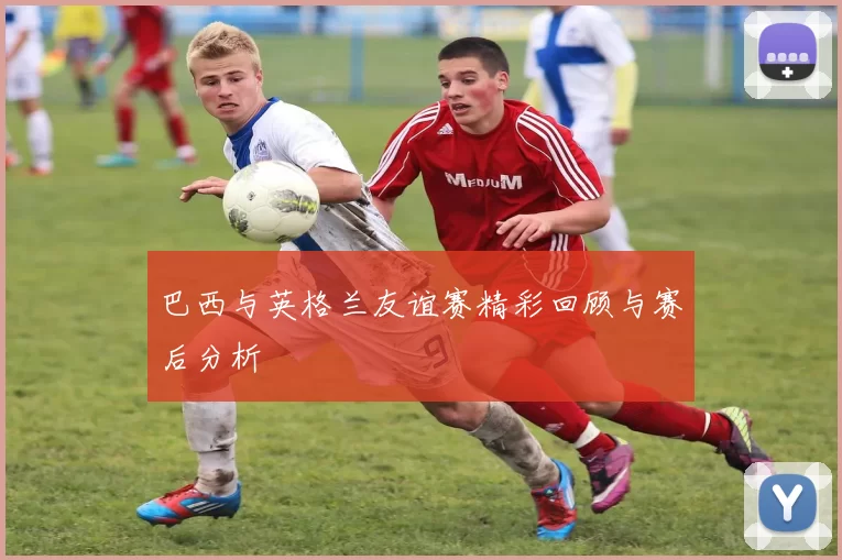 巴西与英格兰友谊赛精彩回顾与赛后分析