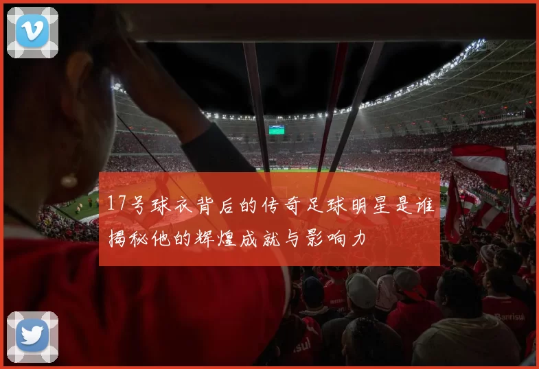 17号球衣背后的传奇足球明星是谁揭秘他的辉煌成就与影响力
