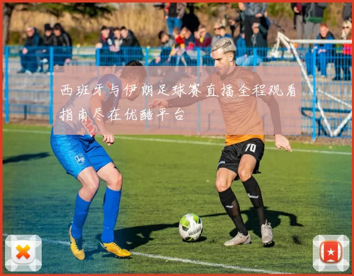 西班牙与伊朗足球赛直播全程观看指南尽在优酷平台