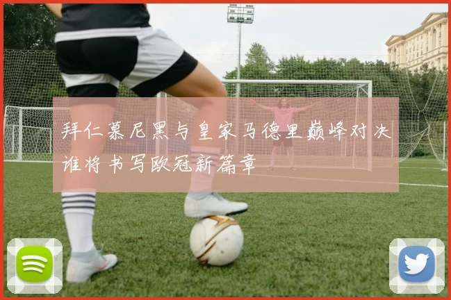 拜仁慕尼黑与皇家马德里巅峰对决谁将书写欧冠新篇章