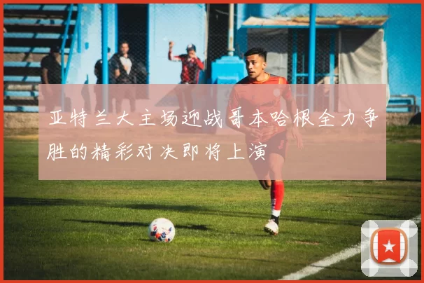 亚特兰大主场迎战哥本哈根全力争胜的精彩对决即将上演