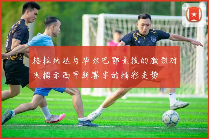 格拉纳达与毕尔巴鄂竞技的激烈对决揭示西甲新赛季的精彩走势