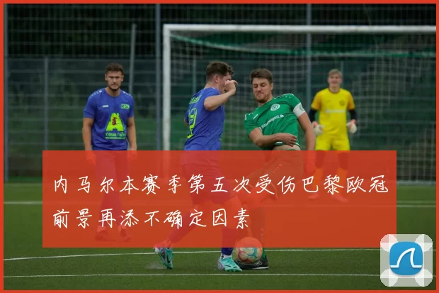 内马尔本赛季第五次受伤巴黎欧冠前景再添不确定因素