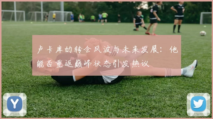 卢卡库的转会风波与未来发展：他能否重返巅峰状态引发热议