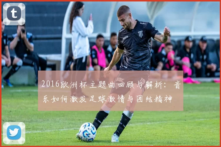2016欧洲杯主题曲回顾与解析：音乐如何激发足球激情与团结精神
