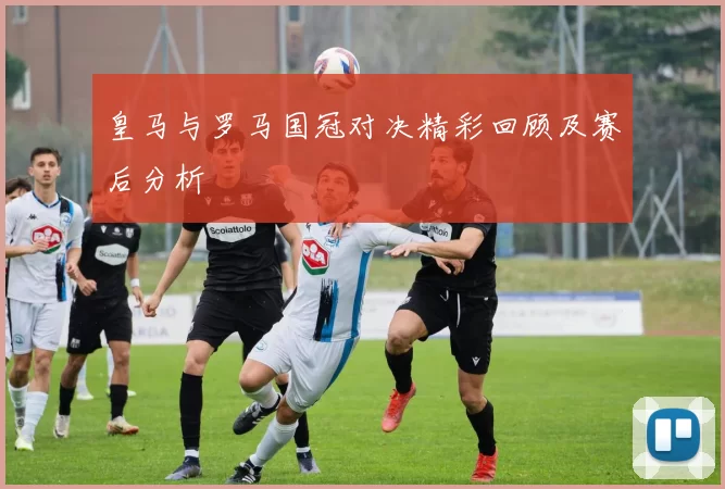 皇马与罗马国冠对决精彩回顾及赛后分析