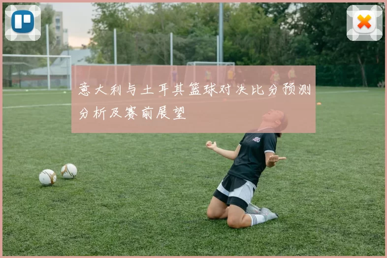 意大利与土耳其篮球对决比分预测分析及赛前展望