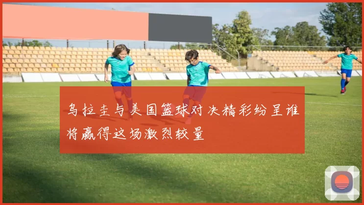 乌拉圭与美国篮球对决精彩纷呈谁将赢得这场激烈较量